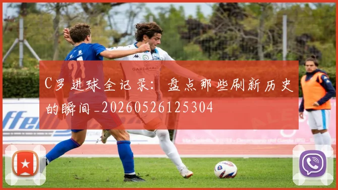 C罗进球全记录：盘点那些刷新历史的瞬间_20260526125304