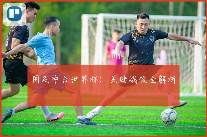 国足冲击世界杯:关键战役全解析