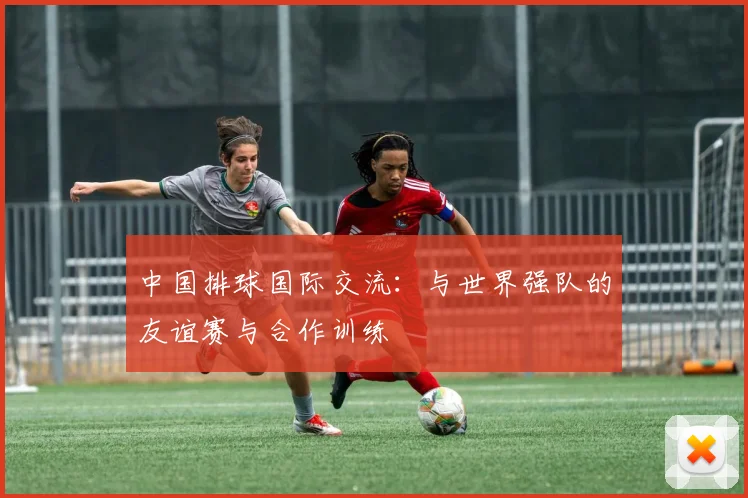 中国排球国际交流：与世界强队的友谊赛与合作训练