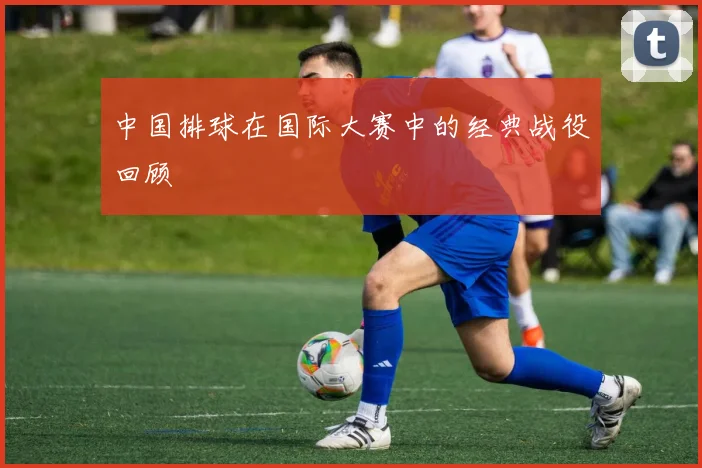 中国排球在国际大赛中的经典战役回顾