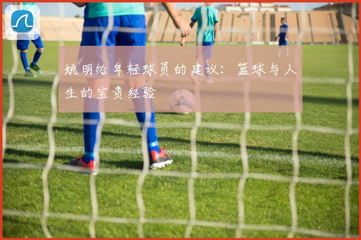 姚明给年轻球员的建议:篮球与人生的宝贵经验