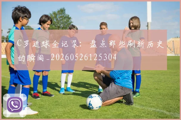 C罗进球全记录:盘点那些刷新历史的瞬间_20260526125304